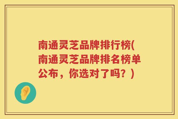 南通灵芝品牌排行榜(南通灵芝品牌排名榜单公布，你选对了吗？)