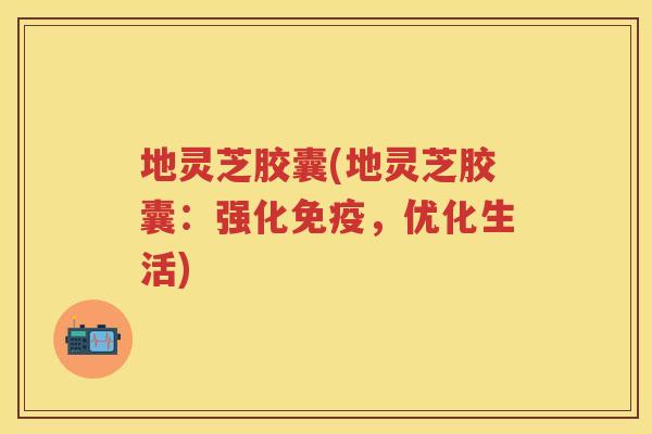 地灵芝胶囊(地灵芝胶囊：强化免疫，优化生活)