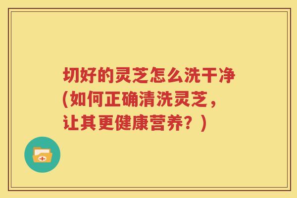 切好的灵芝怎么洗干净(如何正确清洗灵芝，让其更健康营养？)