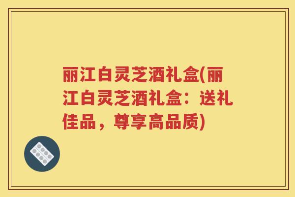 丽江白灵芝酒礼盒(丽江白灵芝酒礼盒：送礼佳品，尊享高品质)