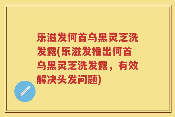 乐滋发何首乌黑灵芝洗发露(乐滋发推出何首乌黑灵芝洗发露,有效解决头发问题) 乐滋发何首乌黑灵芝洗发露(乐滋发推出何首乌黑灵芝洗发露,有效解决头发问题)