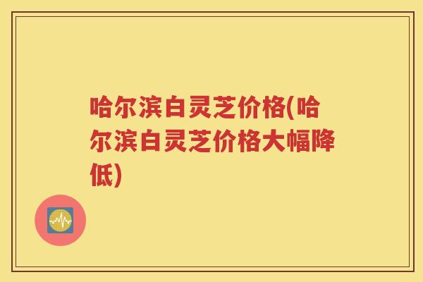 哈尔滨白灵芝价格(哈尔滨白灵芝价格大幅降低) 哈尔滨白灵芝价格(哈尔滨白灵芝价格大幅降低)
