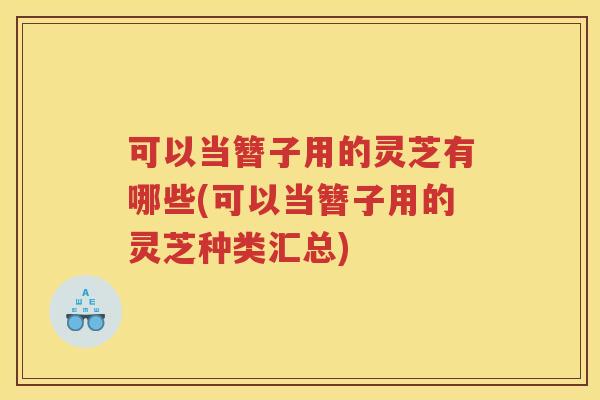 可以当簪子用的灵芝有哪些(可以当簪子用的灵芝种类汇总)
