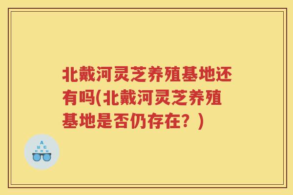 北戴河灵芝养殖基地还有吗(北戴河灵芝养殖基地是否仍存在？)