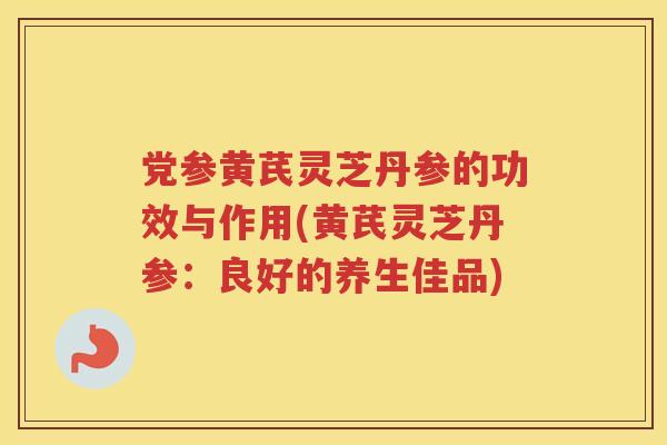 党参黄芪灵芝丹参的功效与作用(黄芪灵芝丹参：良好的养生佳品)