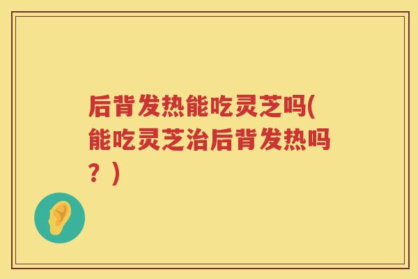 后背发热能吃灵芝吗(能吃灵芝后背发热吗？)
