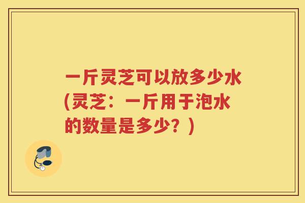 一斤灵芝可以放多少水(灵芝：一斤用于泡水的数量是多少？)
