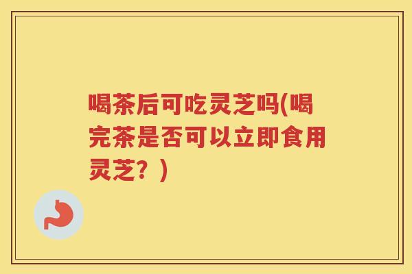 喝茶后可吃灵芝吗(喝完茶是否可以立即食用灵芝？)