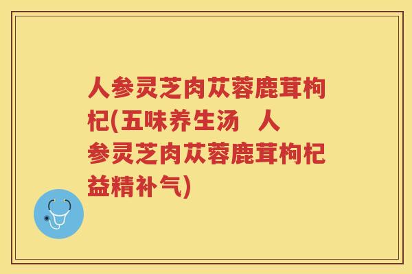 人参灵芝肉苁蓉鹿茸枸杞(五味养生汤  人参灵芝肉苁蓉鹿茸枸杞益精)