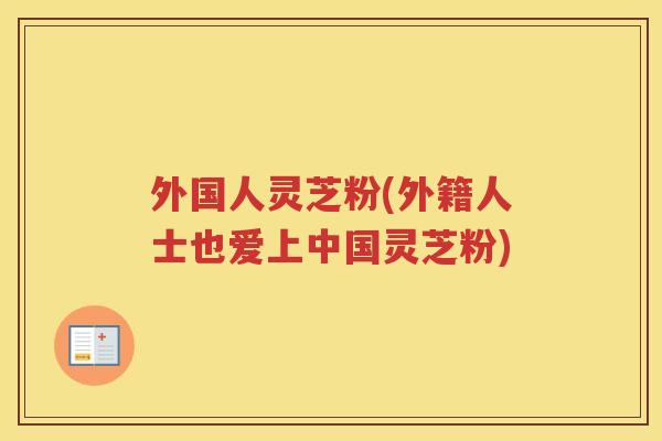 外国人灵芝粉(外籍人士也爱上中国灵芝粉)