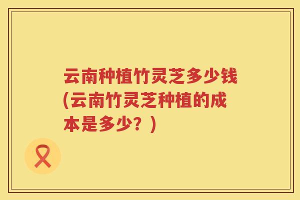 云南种植竹灵芝多少钱(云南竹灵芝种植的成本是多少？)