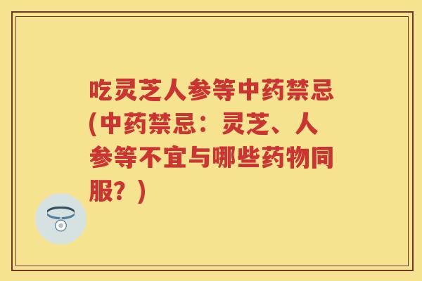 吃灵芝人参等禁忌(禁忌：灵芝、人参等不宜与哪些同服？)