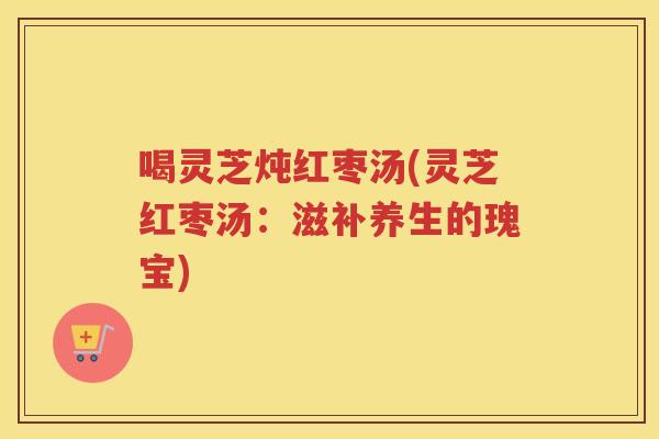 喝灵芝炖红枣汤(灵芝红枣汤:滋补养生的瑰宝) 喝灵芝炖红枣汤(灵芝红枣汤:滋补养生的瑰宝)