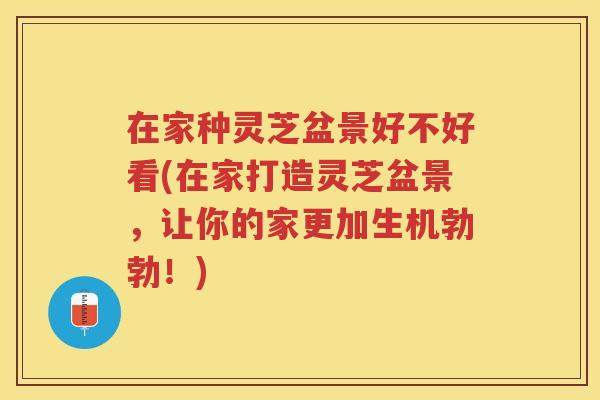 在家种灵芝盆景好不好看(在家打造灵芝盆景，让你的家更加生机勃勃！)