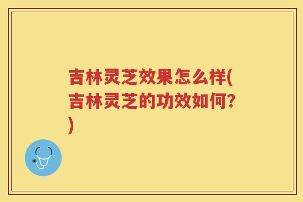 吉林灵芝效果怎么样(吉林灵芝的功效如何?) 吉林灵芝效果怎么样(吉林灵芝的功效如何?)