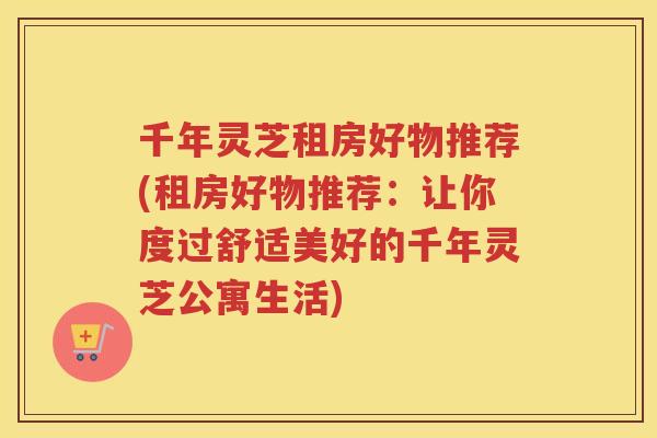 千年灵芝租房好物推荐(租房好物推荐：让你度过舒适美好的千年灵芝公寓生活)