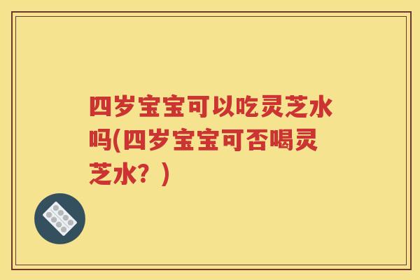 四岁宝宝可以吃灵芝水吗(四岁宝宝可否喝灵芝水？)