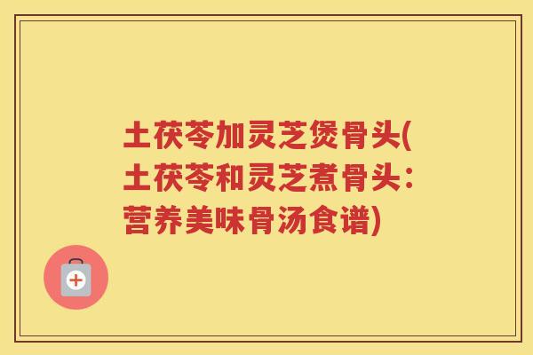 土茯苓加灵芝煲骨头(土茯苓和灵芝煮骨头：营养美味骨汤食谱)