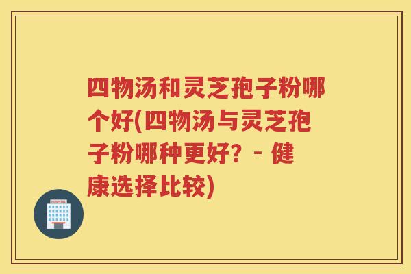 四物汤和灵芝孢子粉哪个好(四物汤与灵芝孢子粉哪种更好？- 健康选择比较)