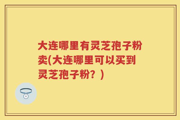 大连哪里有灵芝孢子粉卖(大连哪里可以买到灵芝孢子粉？)