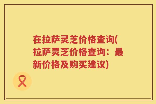 在拉萨灵芝价格查询(拉萨灵芝价格查询：新价格及购买建议)