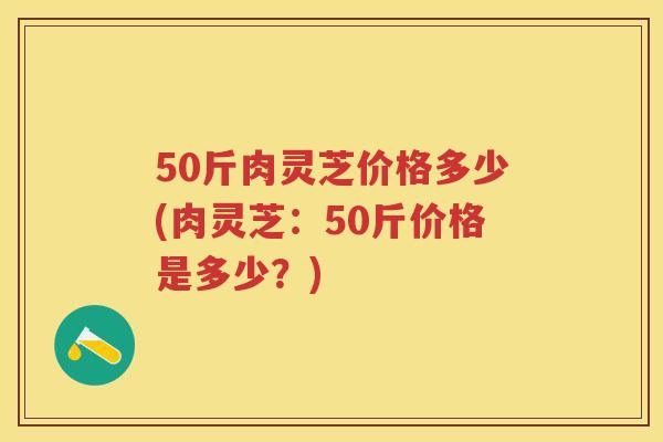 50斤肉灵芝价格多少(肉灵芝：50斤价格是多少？)