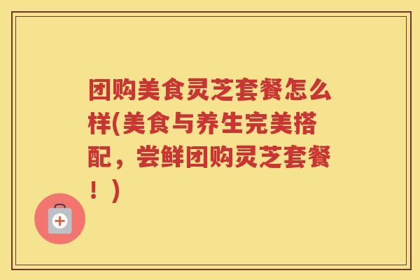 团购美食灵芝套餐怎么样(美食与养生完美搭配,尝鲜团购灵芝套餐!) 团购美食灵芝套餐怎么样(美食与养生完美搭配,尝鲜团购灵芝套餐!)