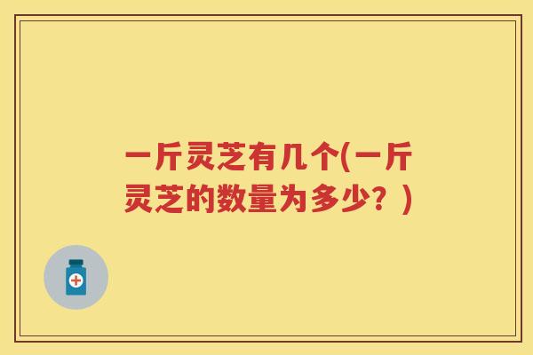 一斤灵芝有几个(一斤灵芝的数量为多少?) 一斤灵芝有几个(一斤灵芝的数量为多少?)