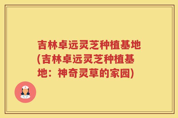 吉林卓远灵芝种植基地(吉林卓远灵芝种植基地:神奇灵草的家园) 吉林卓远灵芝种植基地(吉林卓远灵芝种植基地:神奇灵草的家园)