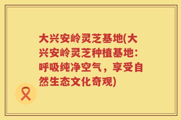 大兴安岭灵芝基地(大兴安岭灵芝种植基地:纯净空气,享受自然生态文化奇观) 大兴安岭灵芝基地(大兴安岭灵芝种植基地:纯净空气,享受自然生态文化奇观)