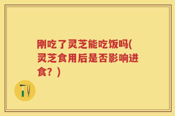 刚吃了灵芝能吃饭吗(灵芝食用后是否影响进食?) 刚吃了灵芝能吃饭吗(灵芝食用后是否影响进食?)