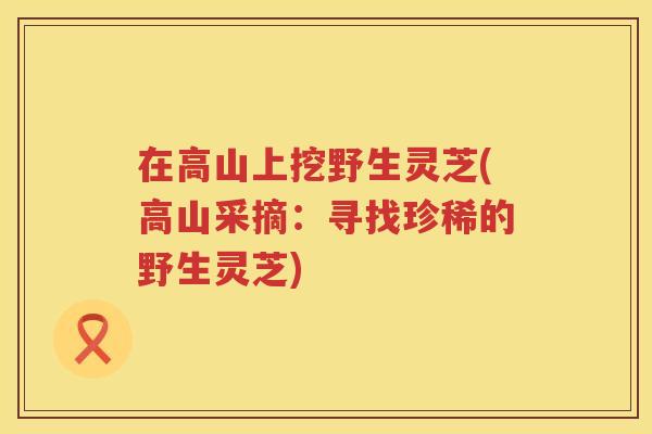 在高山上挖野生灵芝(高山采摘：寻找珍稀的野生灵芝)