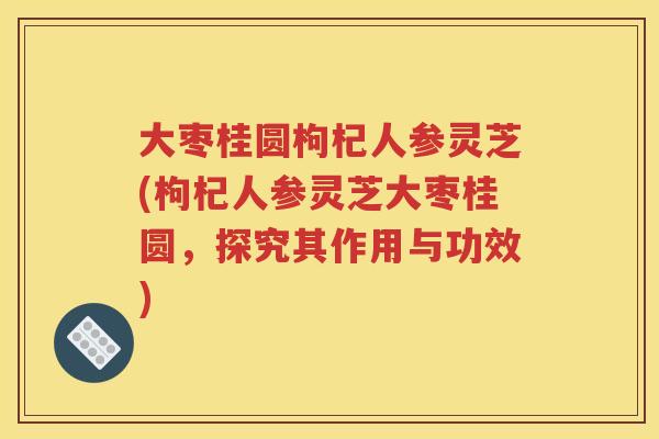 大枣桂圆枸杞人参灵芝(枸杞人参灵芝大枣桂圆,探究其作用与功效) 大枣桂圆枸杞人参灵芝(枸杞人参灵芝大枣桂圆,探究其作用与功效)