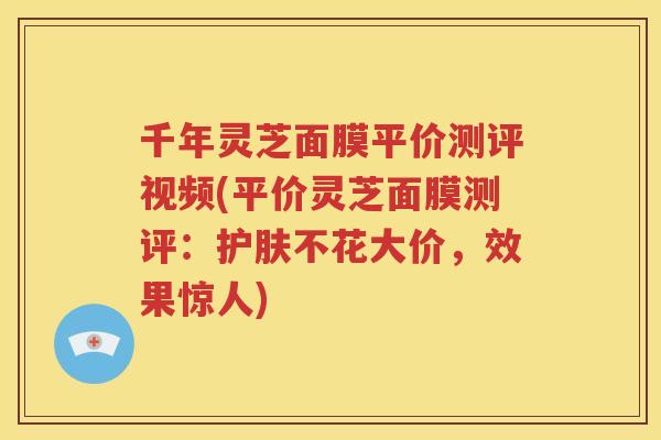 千年灵芝面膜平价测评视频(平价灵芝面膜测评:护肤不花大价,效果惊人) 千年灵芝面膜平价测评视频(平价灵芝面膜测评:护肤不花大价,效果惊人)