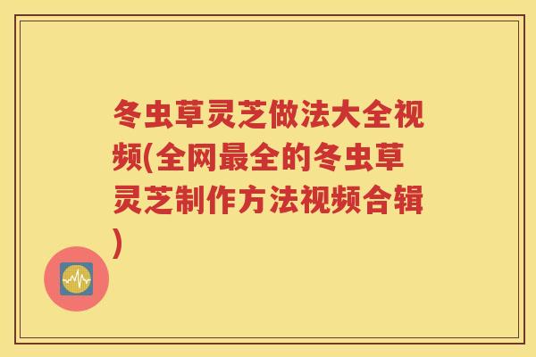 冬虫草灵芝做法大全视频(全网全的冬虫草灵芝制作方法视频合辑)