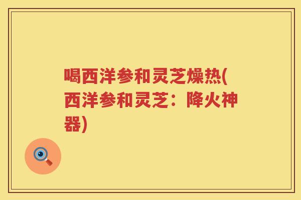 喝西洋参和灵芝燥热(西洋参和灵芝：降火神器)
