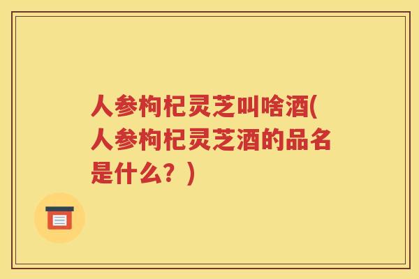 人参枸杞灵芝叫啥酒(人参枸杞灵芝酒的品名是什么？)