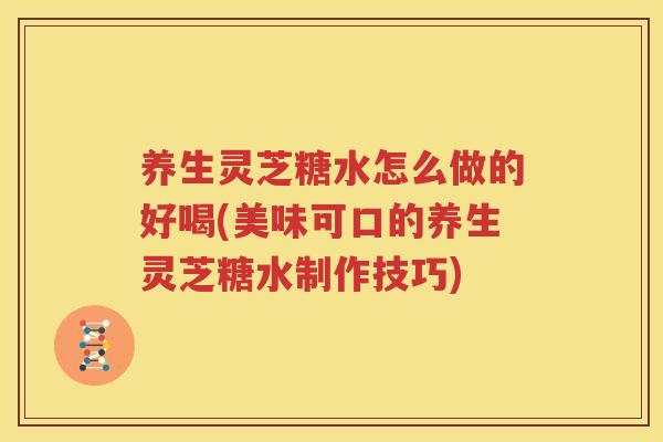 养生灵芝糖水怎么做的好喝(美味可口的养生灵芝糖水制作技巧) 养生灵芝糖水怎么做的好喝(美味可口的养生灵芝糖水制作技巧)