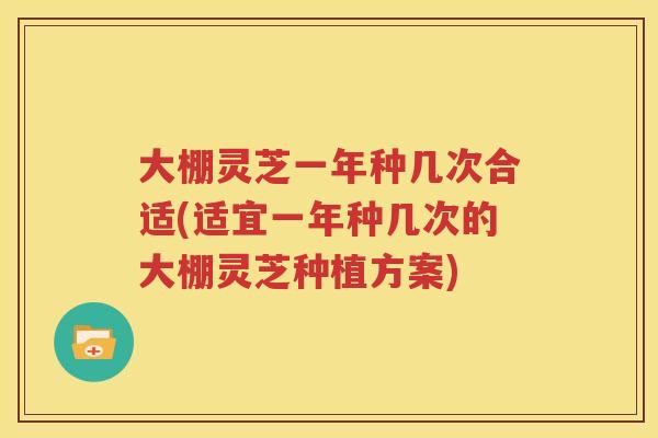大棚灵芝一年种几次合适(适宜一年种几次的大棚灵芝种植方案)