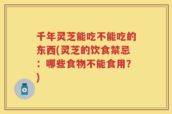 千年灵芝能吃不能吃的东西(灵芝的饮食禁忌：哪些食物不能食用？)