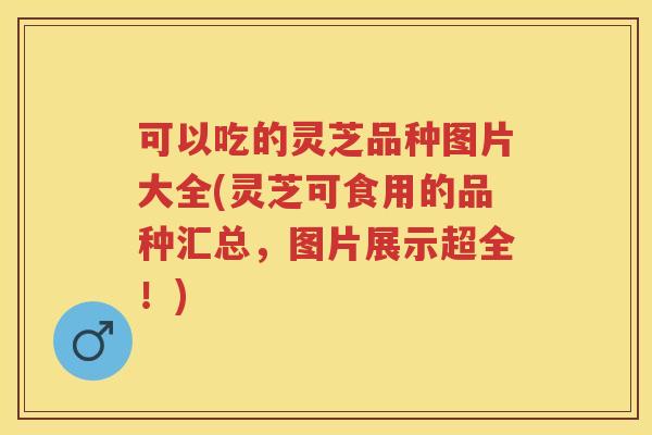 可以吃的灵芝品种图片大全(灵芝可食用的品种汇总，图片展示超全！)