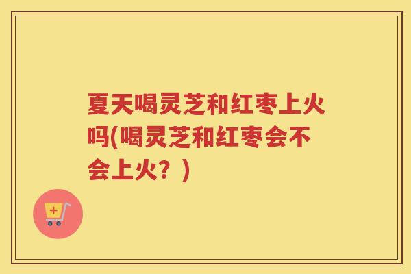 夏天喝灵芝和红枣上火吗(喝灵芝和红枣会不会上火？)