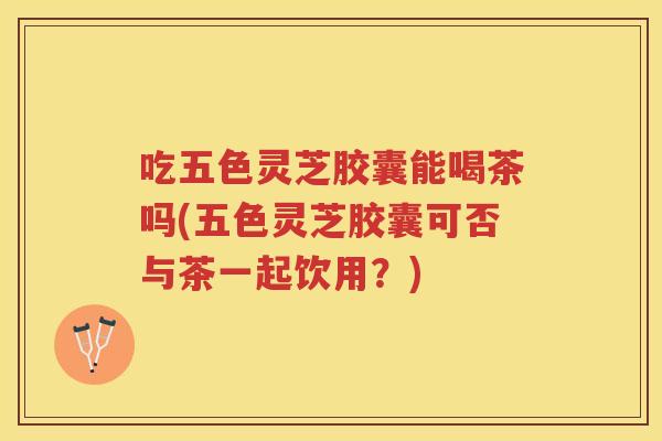 吃五色灵芝胶囊能喝茶吗(五色灵芝胶囊可否与茶一起饮用？)