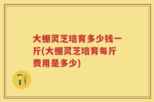 大棚灵芝培育多少钱一斤(大棚灵芝培育每斤费用是多少)