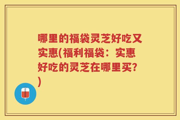 哪里的福袋灵芝好吃又实惠(福利福袋:实惠好吃的灵芝在哪里买?) 哪里的福袋灵芝好吃又实惠(福利福袋:实惠好吃的灵芝在哪里买?)