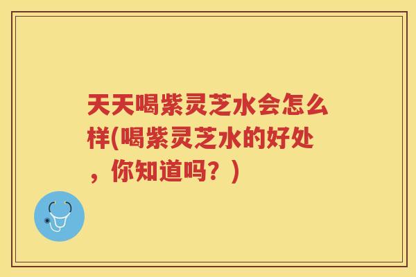 天天喝紫灵芝水会怎么样(喝紫灵芝水的好处，你知道吗？)