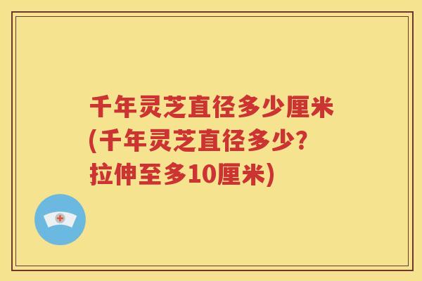 千年灵芝直径多少厘米(千年灵芝直径多少？拉伸至多10厘米)