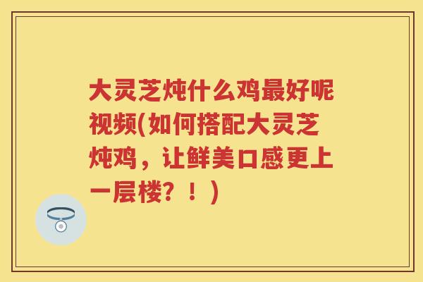 大灵芝炖什么鸡好呢视频(如何搭配大灵芝炖鸡，让鲜美口感更上一层楼？！)