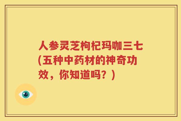 人参灵芝枸杞玛咖三七(五种材的神奇功效,你知道吗?) 人参灵芝枸杞玛咖三七(五种材的神奇功效,你知道吗?)