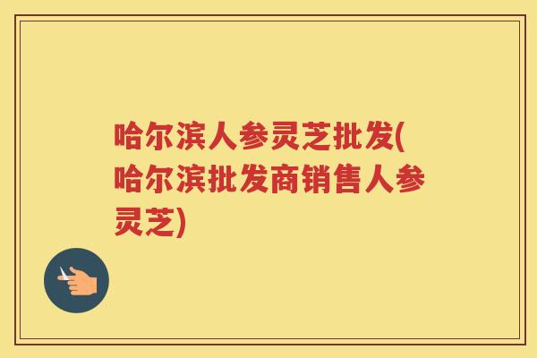 哈尔滨人参灵芝批发(哈尔滨批发商销售人参灵芝)